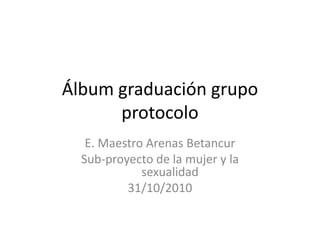 Álbum graduación grupo protocolo E. Maestro Arenas Betancur Sub-proyecto de la mujer y la sexualidad 31/10/2010 
