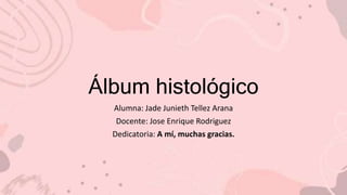 Álbum histológico
Alumna: Jade Junieth Tellez Arana
Docente: Jose Enrique Rodriguez
Dedicatoria: A mí, muchas gracias.
 