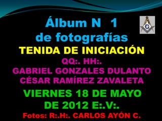 Álbum N 1
    de fotografías
 TENIDA DE INICIACIÓN
         QQ:. HH:.
GABRIEL GONZALES DULANTO
 CÉSAR RAMÍREZ ZAVALETA
 VIERNES 18 DE MAYO
    DE 2012 E:.V:.
 Fotos: R:.H:. CARLOS AYÓN C.
 