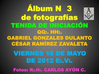 Álbum N 3
    de fotografías
 TENIDA DE INICIACIÓN
         QQ:. HH:.
GABRIEL GONZALES DULANTO
 CÉSAR RAMÍREZ ZAVALETA

 VIERNES 18 DE MAYO
    DE 2012 E:.V:.
 Fotos: R:.H:. CARLOS AYÓN C.
 