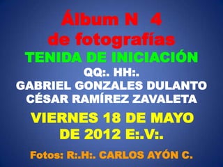Álbum N 4
    de fotografías
 TENIDA DE INICIACIÓN
         QQ:. HH:.
GABRIEL GONZALES DULANTO
 CÉSAR RAMÍREZ ZAVALETA
 VIERNES 18 DE MAYO
    DE 2012 E:.V:.
 Fotos: R:.H:. CARLOS AYÓN C.
 
