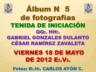 Álbum N 5
    de fotografías
 TENIDA DE INICIACIÓN
         QQ:. HH:.
GABRIEL GONZALES DULANTO
 CÉSAR RAMÍREZ ZAVALETA

  VIERNES 18 DE MAYO
     DE 2012 E:.V:.
 Fotos: R:.H:. CARLOS AYÓN C.
 