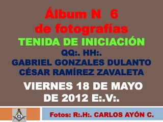 Álbum N 6
   de fotografías
 TENIDA DE INICIACIÓN
         QQ:. HH:.
GABRIEL GONZALES DULANTO
 CÉSAR RAMÍREZ ZAVALETA
  VIERNES 18 DE MAYO
     DE 2012 E:.V:.
      Fotos: R:.H:. CARLOS AYÓN C.
 