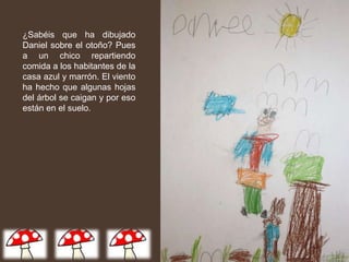 ¿Sabéis que ha dibujado
Daniel sobre el otoño? Pues
a un chico repartiendo
comida a los habitantes de la
casa azul y marrón. El viento
ha hecho que algunas hojas
del árbol se caigan y por eso
están en el suelo.
 