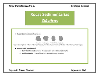 Jorge Daniel Saavedra G. Geología General
Ing. Julio Torres Navarro Ingeniería Civil
Rocas Sedimentarias
Clásticas
 Redondez: Puede clasificarse en:
Fragmentos angulares indican un transporte corto, mientras fragmentos redondeados indican transporte enérgico.
 Clasificación del Material:
o Bien Clasificado: El tamaño de los clastos son del mismo tamaño.
o Mal Clasificado: El tamaño de los clastos son muy variados.
 