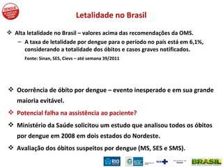 Alta letalidade no Brasil – valores acima das recomendações da OMS. A taxa de letalidade por dengue para o período no país está em 6,1%, considerando a totalidade dos óbitos e casos graves notificados. Fonte: Sinan, SES, Cievs – até semana 39/2011 Ocorrência de óbito por dengue – evento inesperado e em sua grande maioria evitável. Potencial falha na assistência ao paciente? Ministério da Saúde solicitou um estudo que analisou todos os óbitos por dengue em 2008 em dois estados do Nordeste. Avaliação dos óbitos suspeitos por dengue (MS, SES e SMS). Letalidade no Brasil 