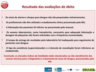 Resultado das avaliações de óbito Os sinais de alarme e choque para dengue não são pesquisados rotineiramente; Os profissionais não têm utilizado o estadiamento clínico preconizado pelo MS;  A hidratação dos pacientes foi inferior ao preconizado pelo manual;  Os exames laboratoriais, como hematócrito, necessário para adequada hidratação e dosagem de plaquetas não foram solicitados com a frequência recomendada;  O tempo de entrega de resultados pelo laboratório foi inadequado para seguimento de pacientes com dengue;  O tipo de assistência (supervisionada) e o intervalo de reavaliação foram inferiores ao estabelecido. Conclusão: os elevados índices de letalidade estão relacionados ao não atendimento das normas técnicas para o diagnóstico e tratamento de casos de dengue, preconizados pelo MS 