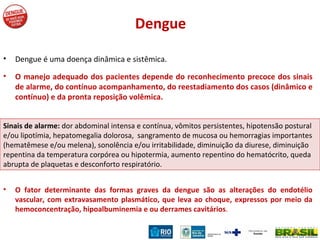 Dengue Dengue é uma doença dinâmica e sistêmica. O manejo adequado dos pacientes depende do reconhecimento precoce dos sinais de alarme, do contínuo acompanhamento, do reestadiamento dos casos (dinâmico e contínuo) e da pronta reposição volêmica. O fator determinante das formas graves da dengue são as alterações do endotélio vascular, com extravasamento plasmático, que leva ao choque, expressos por meio da hemoconcentração, hipoalbuminemia e ou derrames cavitários .  Sinais de alarme:  dor abdominal intensa e contínua, vômitos persistentes, hipotensão postural e/ou lipotímia, hepatomegalia dolorosa,  sangramento de mucosa ou hemorragias importantes (hematêmese e/ou melena), sonolência e/ou irritabilidade, diminuição da diurese, diminuição repentina da temperatura corpórea ou hipotermia, aumento repentino do hematócrito, queda abrupta de plaquetas e desconforto respiratório. 
