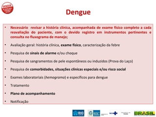 Dengue Necessário  revisar a história clínica, acompanhada de exame físico completo a cada reavaliação do paciente, com o devido registro em instrumentos pertinentes e consulta no fluxograma de manejo; Avaliação geral: história clínica,  exame físico , caracterização da febre Pesquisa de  sinais de alarme  e/ou choque Pesquisa de sangramentos de pele espontâneos ou induzidos (Prova do Laço) Pesquisa de  comorbidades, situações clínicas especiais e/ou risco social Exames laboratoriais ( hemograma ) e específicos para dengue Tratamento Plano de acompanhamento Notificação 