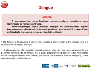 ATENÇÃO! O hemograma tem como finalidade principal avaliar o hematócrito, para identificação de hemoconcentração.  Hemoconcentração indica provável alteração de permeabilidade capilar (extravasamento plasmático), associado à gravidade, além de definir a necessidade de hidratação e resposta a terapia de reposição instituída.  Dengue Na dengue, o leucograma é variável (a leucopenia pode indicar outra infecção viral e a leucocitose não afasta a doença); A plaquetopenia não constitui necessariamente fator de risco para sangramento em pacientes com suspeita de dengue, mas a queda progressiva de plaquetas indica necessidade de um acompanhamento mais atento, pois indica que o doente pode se complicar, sendo considerado um sinal de alarme. 