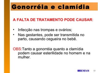 Gonorréia e clamídia

A FALTA DE TRATAMENTO PODE CAUSAR:

• Infecção nas trompas e ovários;
• Nas gestantes, pode ser transmitida no
  parto, causando cegueira no bebê.

OBS:Tanto a gonorréia quanto a clamídia
  podem causar esterilidade no homem e na
  mulher.


                                            13
 