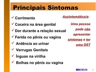 Principais Sintomas
 Corrimento                  Assintomático/a:

 Coceira na área genital         Uma pessoa
 Dor durante a relação sexual       pode não
                                    apresentar
 Ferida no pênis ou vagina
                                 sintomas e ter
 Ardência ao urinar                  uma DST
 Verrugas Genitais
 Ínguas na virilha
 Bolhas no pênis ou vagina
                                                  3
 