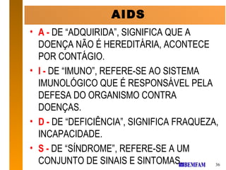 AIDS
• A - DE “ADQUIRIDA”, SIGNIFICA QUE A
  DOENÇA NÃO É HEREDITÁRIA, ACONTECE
  POR CONTÁGIO.
• I - DE “IMUNO”, REFERE-SE AO SISTEMA
  IMUNOLÓGICO QUE É RESPONSÁVEL PELA
  DEFESA DO ORGANISMO CONTRA
  DOENÇAS.
• D - DE “DEFICIÊNCIA”, SIGNIFICA FRAQUEZA,
  INCAPACIDADE.
• S - DE “SÍNDROME”, REFERE-SE A UM
  CONJUNTO DE SINAIS E SINTOMAS.          36
 
