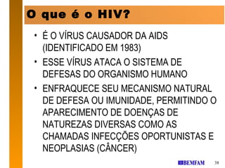 OOque é É OHIV?
   QUE o HIV?
 • É O VÍRUS CAUSADOR DA AIDS
   (IDENTIFICADO EM 1983)
 • ESSE VÍRUS ATACA O SISTEMA DE
   DEFESAS DO ORGANISMO HUMANO
 • ENFRAQUECE SEU MECANISMO NATURAL
   DE DEFESA OU IMUNIDADE, PERMITINDO O
   APARECIMENTO DE DOENÇAS DE
   NATUREZAS DIVERSAS COMO AS
   CHAMADAS INFECÇÕES OPORTUNISTAS E
   NEOPLASIAS (CÂNCER)
                                      38
 