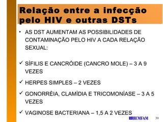 Relação entre a infecção
pelo HIV e outras DSTs
• AS DST AUMENTAM AS POSSIBILIDADES DE
  CONTAMINAÇÃO PELO HIV A CADA RELAÇÃO
  SEXUAL:

 SÍFILIS E CANCRÓIDE (CANCRO MOLE) – 3 A 9
  VEZES
 HERPES SIMPLES – 2 VEZES

 GONORRÉIA, CLAMÍDIA E TRICOMONÍASE – 3 A 5
  VEZES
 VAGINOSE BACTERIANA – 1,5 A 2 VEZES
                                               39
 