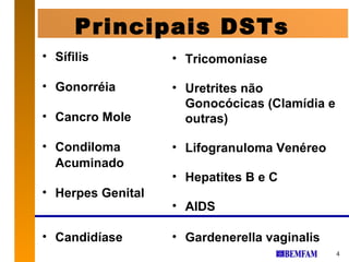 Principais DSTs
• Sífilis          • Tricomoníase

• Gonorréia        • Uretrites não
                     Gonocócicas (Clamídia e
• Cancro Mole        outras)

• Condiloma        • Lifogranuloma Venéreo
  Acuminado
                   • Hepatites B e C
• Herpes Genital
                   • AIDS

• Candidíase       • Gardenerella vaginalis
                                               4
 