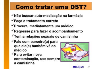 Como tratar uma DST?
Não buscar auto-medicação na farmácia
Faça o tratamento correto
Procure imediatamente um médico
Regresse para fazer o acompanhamento
Tenha relações sexuais de camisinha
Fale com parceiro(a) para
 que ele(a) também vá ao
 médico
Para evitar nova
 contaminação, use sempre
 a camisinha
                                         50
 