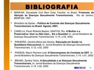 BIBLIOGRAFIA
   BEMFAM. Sociedade Civil Bem Estar Familiar no Brasil. Protocolo de
    Atenção às Doenças Sexualmente Transmissíveis. Rio de Janeiro.
    BEMFAM, 1997.

   Ministério da Saúde – Política de Controle das Doenças Sexualmente
    Transmissíveis no Brasil. Agosto, 2001.

   CANELLA, Paulo Roberto Bastos; SANTOA, Rui. A Mulher e o
    Preservativo: Usar ou Não Usar... Eis a Questão! In: Jornal Brasileiro de
    Doenças Sexualmente Transmissíveis. V.14, n.04, 2002.

   PINHEIRO, Vandira Maria dos Santos. Educação em Saúde no
    Quotidiano Educacional. In: Jornal Brasileiro de Doenças Sexualmente
    Transmissíveis. V.12, n.02, 2000

    PASSOS, Mauro Romero Leal. O Descompasso do Combate às DST. In:
    Jornal Brasileiro de Doenças Sexualmente Transmissíveis. V.14, n.01, 2002

   BRUNO, Zenilce Vieira. A Sexualidade e as Doenças Sexualmente
    Transmissíveis. In: Jornal Brasileiro de Doenças Sexualmente
    Transmissíveis. V.14, n.02, 2002
                                                                          51
 