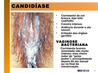 CANDIDÍASE
             •   Corrimento de cor
                 branca, tipo leite
                 coalhado;
             •   Coceira intensa;
             •   Ardência durante o ato
                 sexual;
             •   Irritação dos órgãos
                 genitais

             VAGINOSE
               BACTERIANA
                 Corrimento branco-
                 amarelado não muito
                 intenso; mau cheiro
                 (odor de “peixe
                 podre”), principalmente
                 depois do ato sexual
                 ou no final da
                 menstruação.
                                           6
 