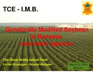 TCE - I.M.B.


 Genetically Modified Soybean
         in Romania
     -economic aspects
      economic aspects-

The Great Braila Island Farm
Lucian Buzdugan - General Manager   March 23, 2010
                                      Brussels
 