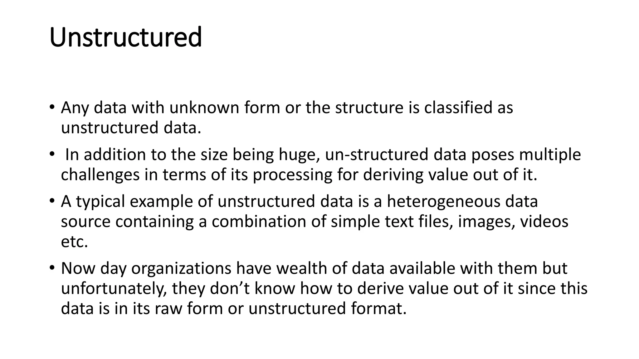 Unstructured
• Any data with unknown form or the structure is classified as
unstructured data.
• In addition to the size being huge, un-structured data poses multiple
challenges in terms of its processing for deriving value out of it.
• A typical example of unstructured data is a heterogeneous data
source containing a combination of simple text files, images, videos
etc.
• Now day organizations have wealth of data available with them but
unfortunately, they don’t know how to derive value out of it since this
data is in its raw form or unstructured format.
 