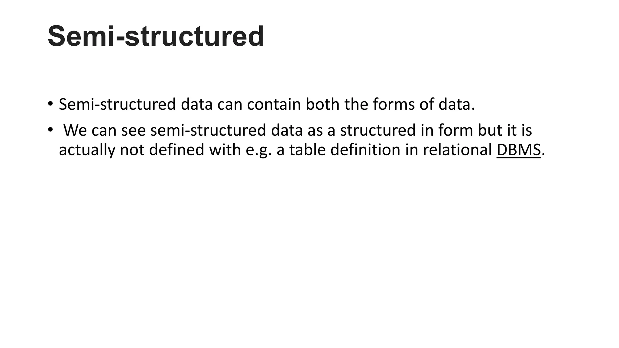 Semi-structured
• Semi-structured data can contain both the forms of data.
• We can see semi-structured data as a structured in form but it is
actually not defined with e.g. a table definition in relational DBMS.
 