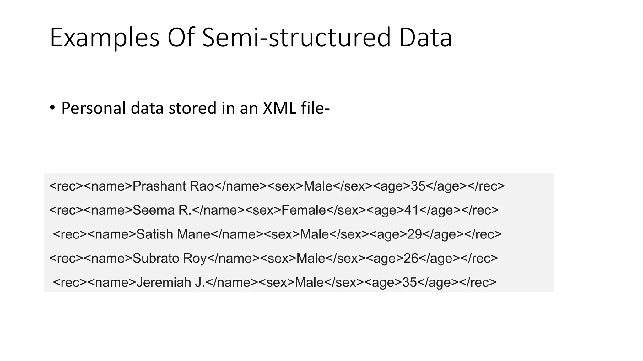 Examples Of Semi-structured Data
• Personal data stored in an XML file-
<rec><name>Prashant Rao</name><sex>Male</sex><age>35</age></rec>
<rec><name>Seema R.</name><sex>Female</sex><age>41</age></rec>
<rec><name>Satish Mane</name><sex>Male</sex><age>29</age></rec>
<rec><name>Subrato Roy</name><sex>Male</sex><age>26</age></rec>
<rec><name>Jeremiah J.</name><sex>Male</sex><age>35</age></rec>
 