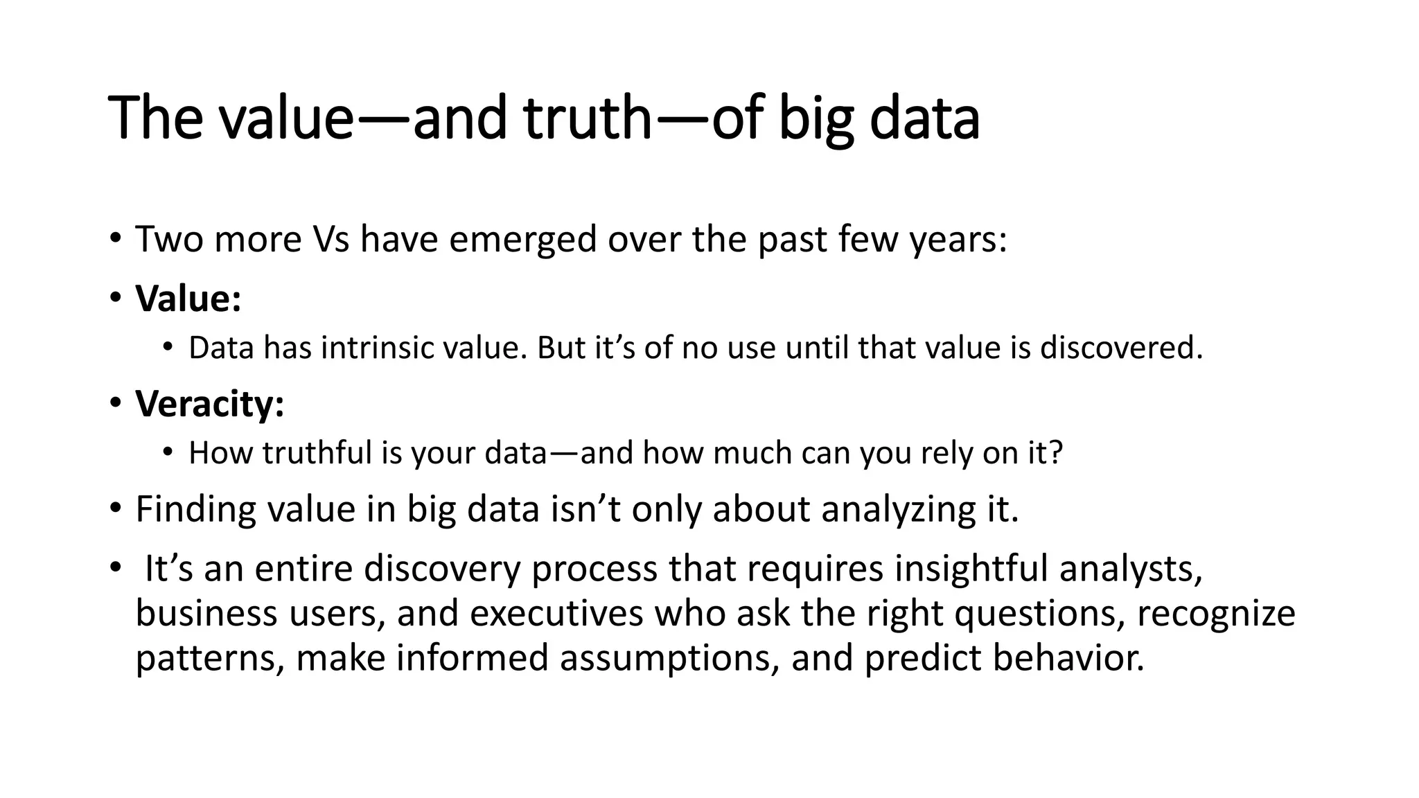 The value—and truth—of big data
• Two more Vs have emerged over the past few years:
• Value:
• Data has intrinsic value. But it’s of no use until that value is discovered.
• Veracity:
• How truthful is your data—and how much can you rely on it?
• Finding value in big data isn’t only about analyzing it.
• It’s an entire discovery process that requires insightful analysts,
business users, and executives who ask the right questions, recognize
patterns, make informed assumptions, and predict behavior.
 
