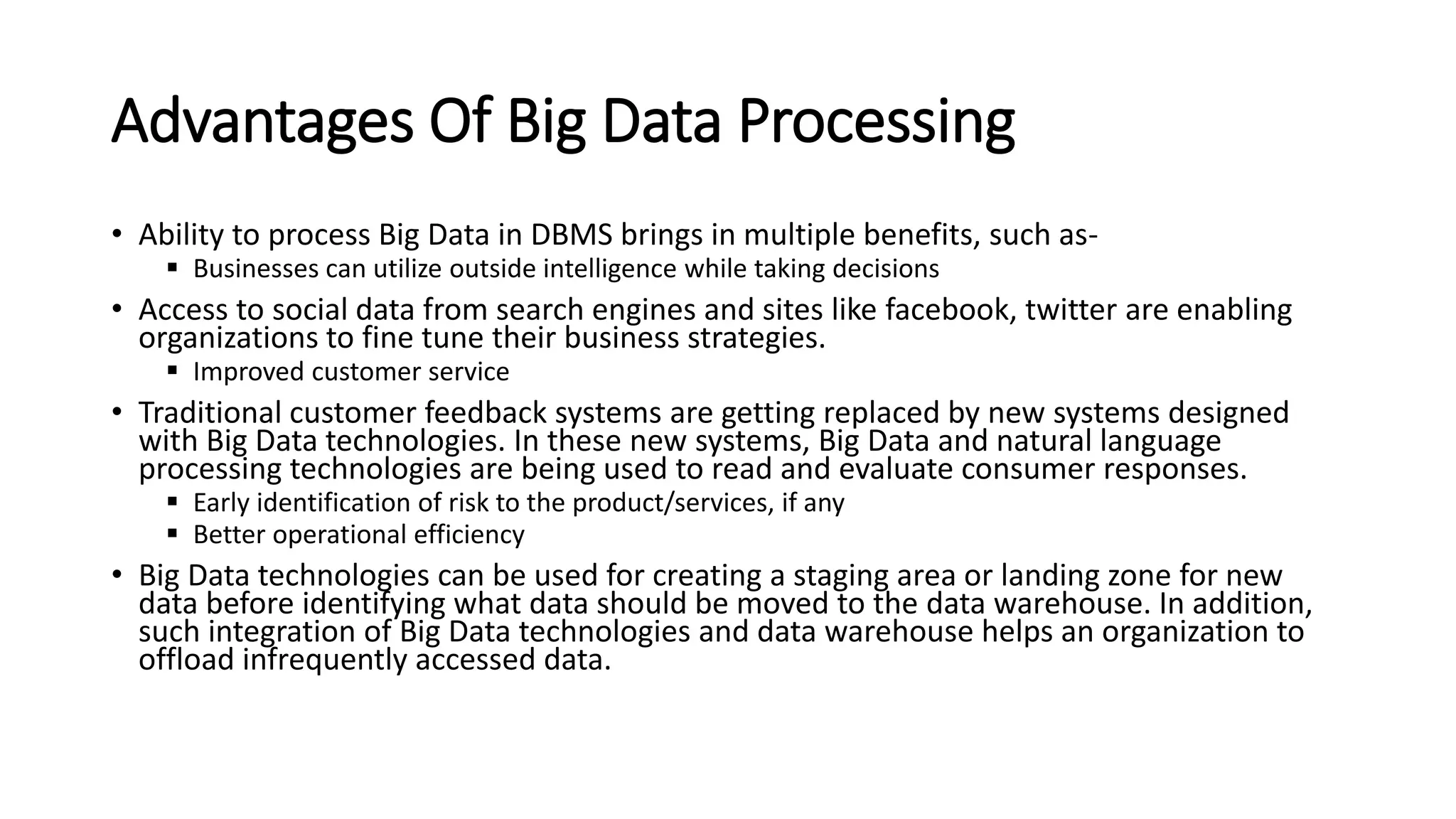 Advantages Of Big Data Processing
• Ability to process Big Data in DBMS brings in multiple benefits, such as-
 Businesses can utilize outside intelligence while taking decisions
• Access to social data from search engines and sites like facebook, twitter are enabling
organizations to fine tune their business strategies.
 Improved customer service
• Traditional customer feedback systems are getting replaced by new systems designed
with Big Data technologies. In these new systems, Big Data and natural language
processing technologies are being used to read and evaluate consumer responses.
 Early identification of risk to the product/services, if any
 Better operational efficiency
• Big Data technologies can be used for creating a staging area or landing zone for new
data before identifying what data should be moved to the data warehouse. In addition,
such integration of Big Data technologies and data warehouse helps an organization to
offload infrequently accessed data.
 