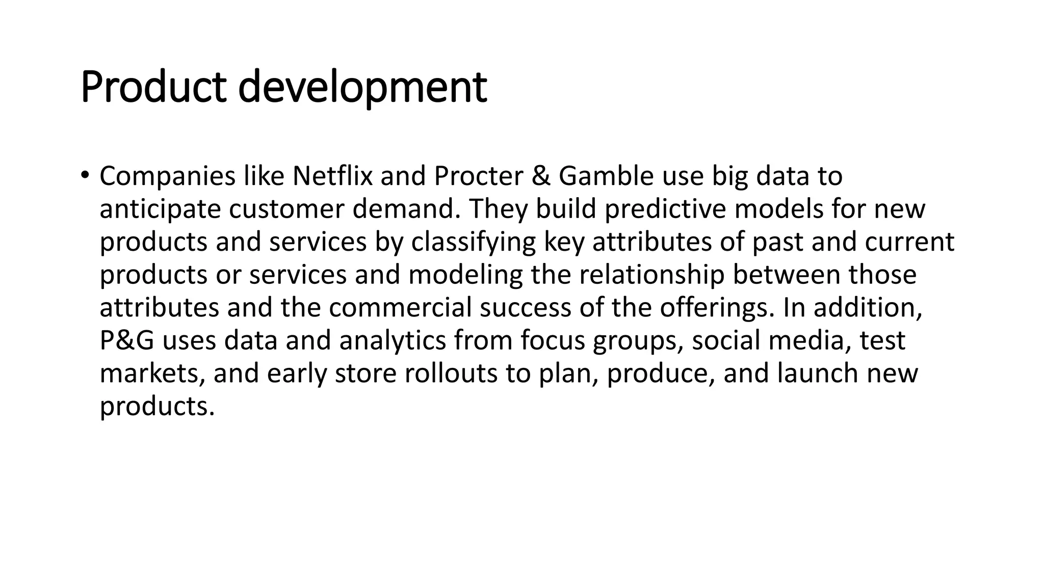 Product development
• Companies like Netflix and Procter & Gamble use big data to
anticipate customer demand. They build predictive models for new
products and services by classifying key attributes of past and current
products or services and modeling the relationship between those
attributes and the commercial success of the offerings. In addition,
P&G uses data and analytics from focus groups, social media, test
markets, and early store rollouts to plan, produce, and launch new
products.
 