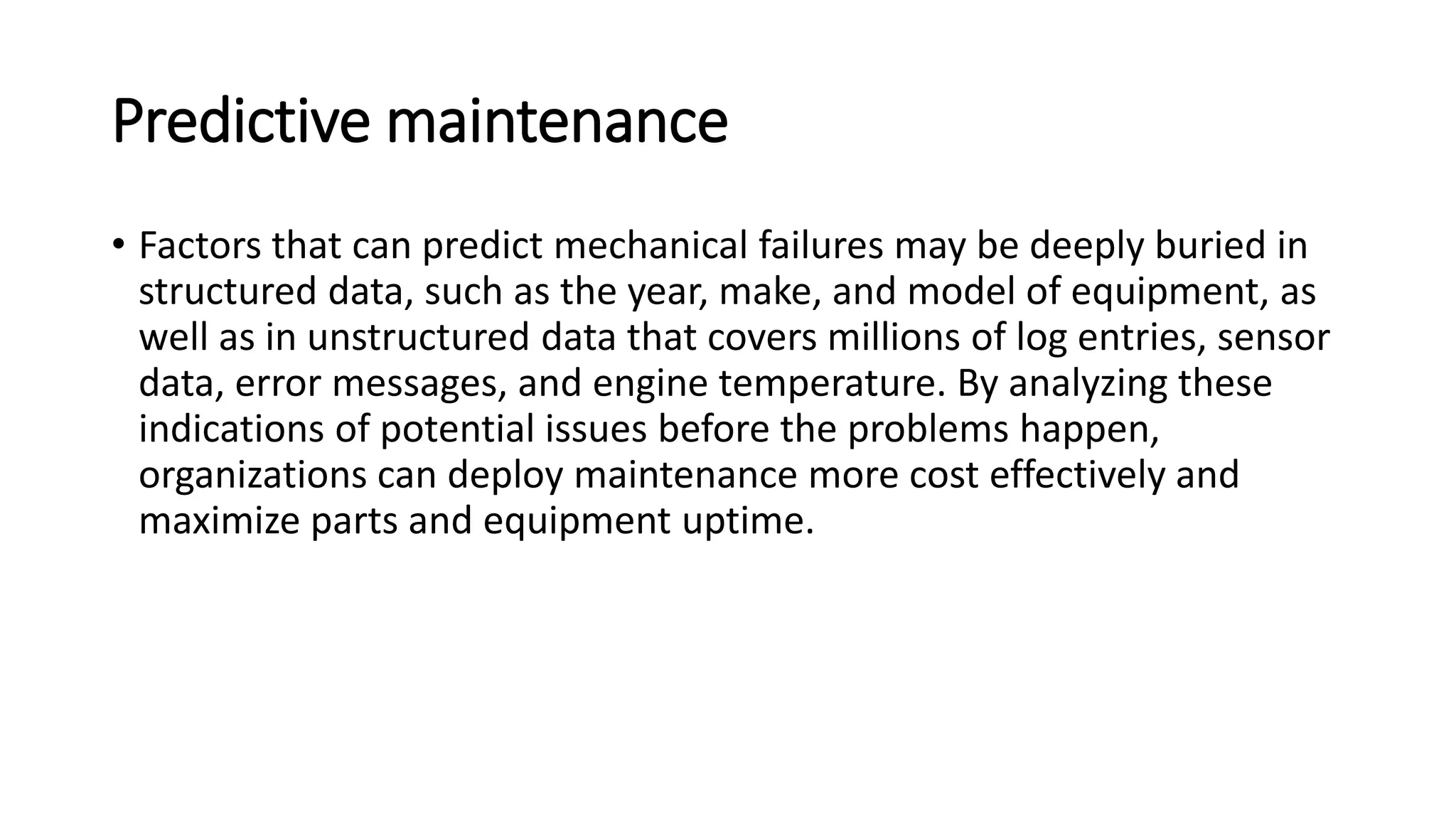 Predictive maintenance
• Factors that can predict mechanical failures may be deeply buried in
structured data, such as the year, make, and model of equipment, as
well as in unstructured data that covers millions of log entries, sensor
data, error messages, and engine temperature. By analyzing these
indications of potential issues before the problems happen,
organizations can deploy maintenance more cost effectively and
maximize parts and equipment uptime.
 