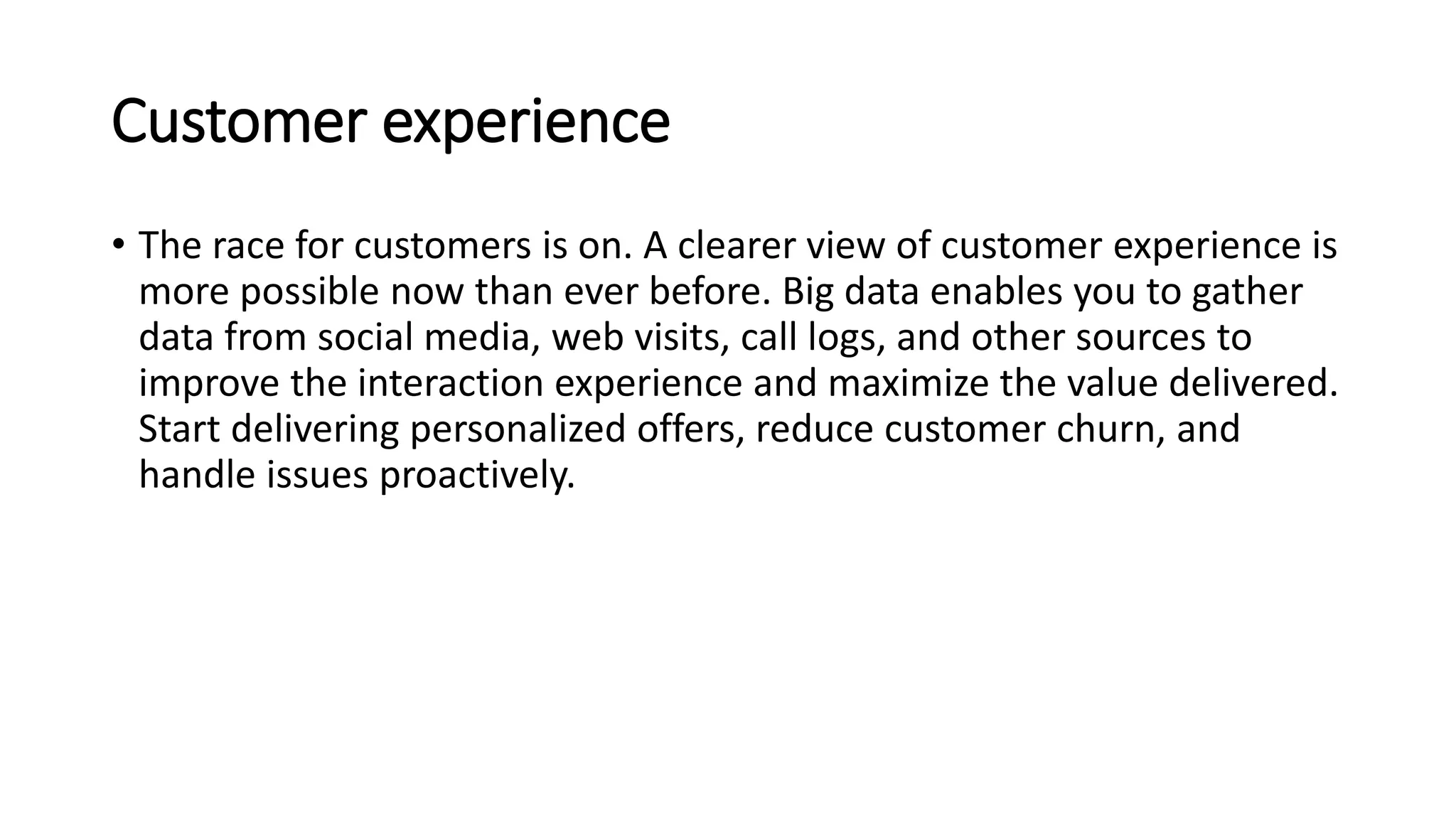 Customer experience
• The race for customers is on. A clearer view of customer experience is
more possible now than ever before. Big data enables you to gather
data from social media, web visits, call logs, and other sources to
improve the interaction experience and maximize the value delivered.
Start delivering personalized offers, reduce customer churn, and
handle issues proactively.
 