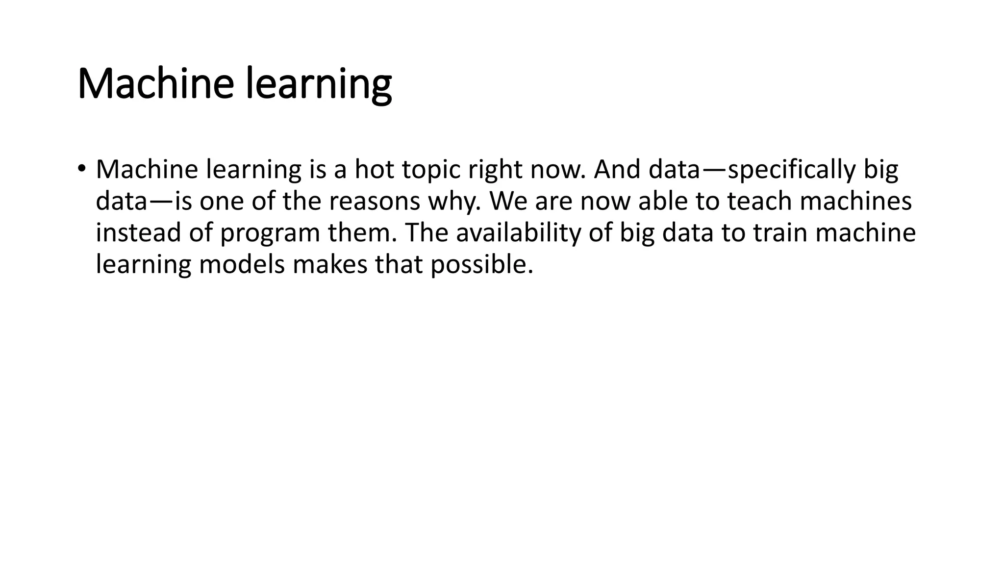 Machine learning
• Machine learning is a hot topic right now. And data—specifically big
data—is one of the reasons why. We are now able to teach machines
instead of program them. The availability of big data to train machine
learning models makes that possible.
 