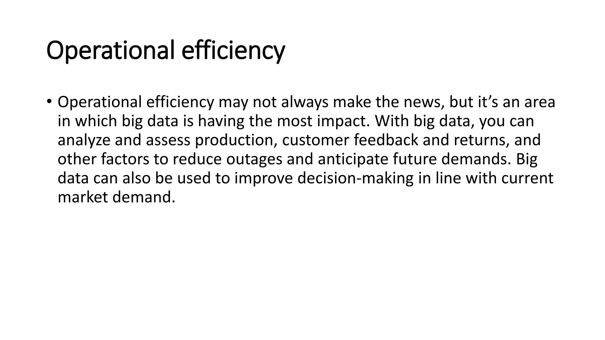 Operational efficiency
• Operational efficiency may not always make the news, but it’s an area
in which big data is having the most impact. With big data, you can
analyze and assess production, customer feedback and returns, and
other factors to reduce outages and anticipate future demands. Big
data can also be used to improve decision-making in line with current
market demand.
 