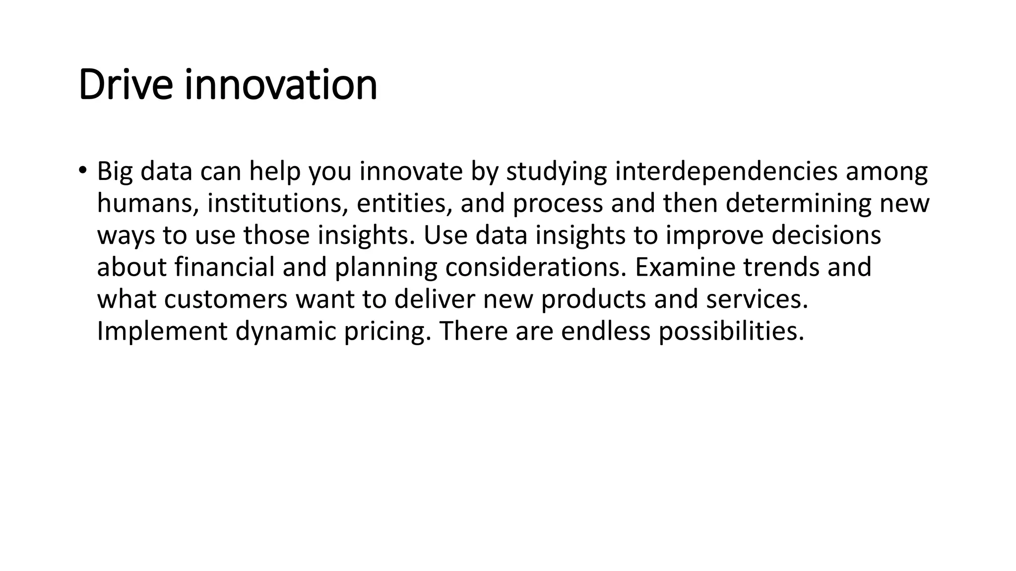 Drive innovation
• Big data can help you innovate by studying interdependencies among
humans, institutions, entities, and process and then determining new
ways to use those insights. Use data insights to improve decisions
about financial and planning considerations. Examine trends and
what customers want to deliver new products and services.
Implement dynamic pricing. There are endless possibilities.
 