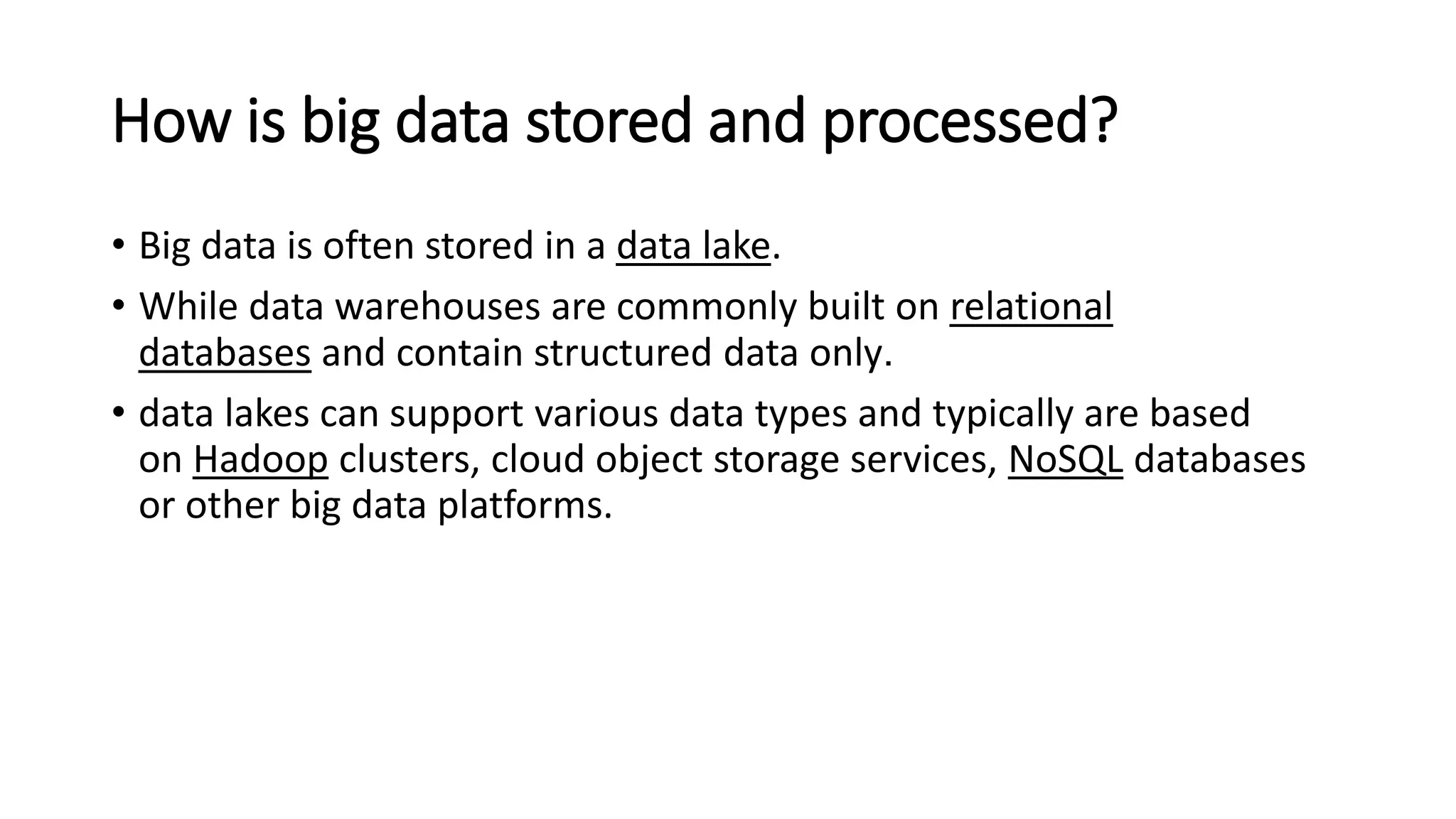 How is big data stored and processed?
• Big data is often stored in a data lake.
• While data warehouses are commonly built on relational
databases and contain structured data only.
• data lakes can support various data types and typically are based
on Hadoop clusters, cloud object storage services, NoSQL databases
or other big data platforms.
 