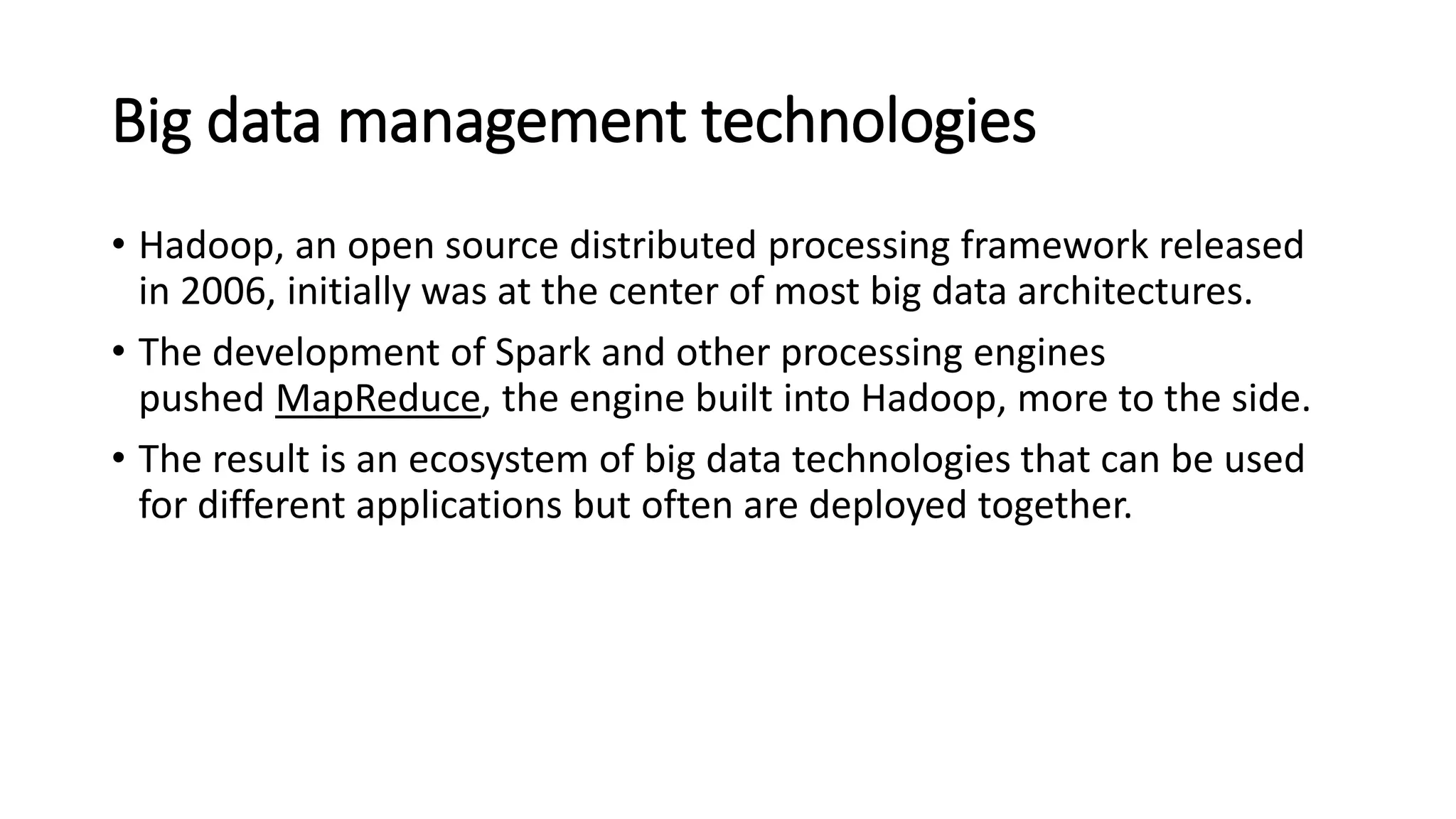 Big data management technologies
• Hadoop, an open source distributed processing framework released
in 2006, initially was at the center of most big data architectures.
• The development of Spark and other processing engines
pushed MapReduce, the engine built into Hadoop, more to the side.
• The result is an ecosystem of big data technologies that can be used
for different applications but often are deployed together.
 