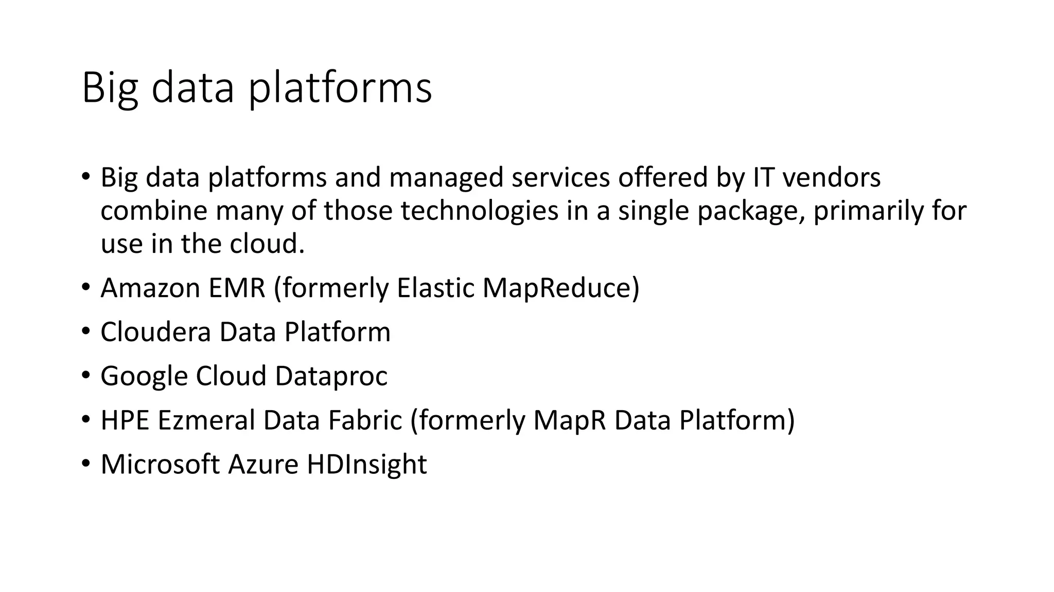 Big data platforms
• Big data platforms and managed services offered by IT vendors
combine many of those technologies in a single package, primarily for
use in the cloud.
• Amazon EMR (formerly Elastic MapReduce)
• Cloudera Data Platform
• Google Cloud Dataproc
• HPE Ezmeral Data Fabric (formerly MapR Data Platform)
• Microsoft Azure HDInsight
 