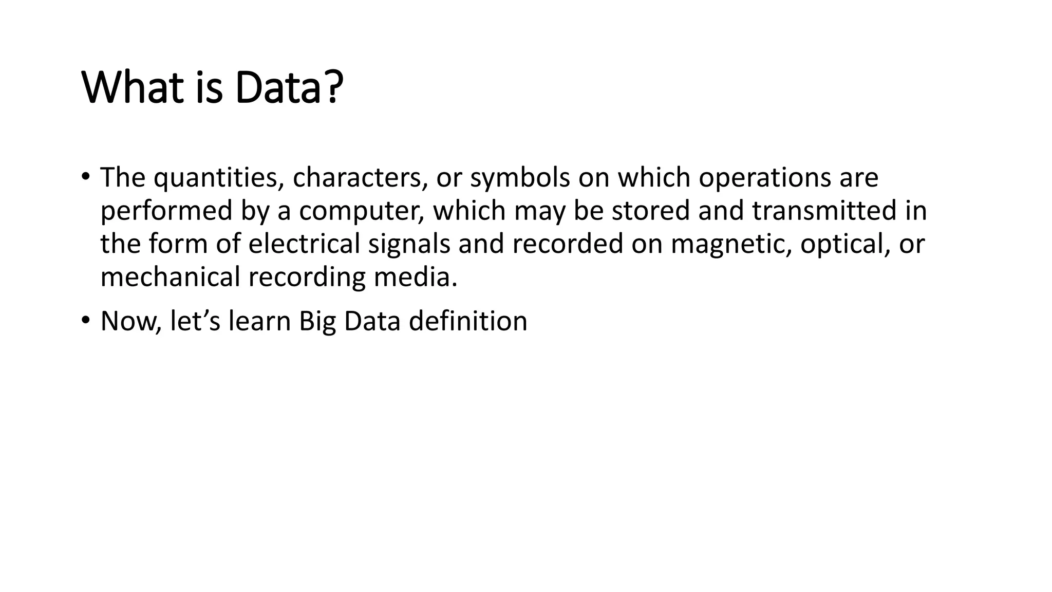 What is Data?
• The quantities, characters, or symbols on which operations are
performed by a computer, which may be stored and transmitted in
the form of electrical signals and recorded on magnetic, optical, or
mechanical recording media.
• Now, let’s learn Big Data definition
 