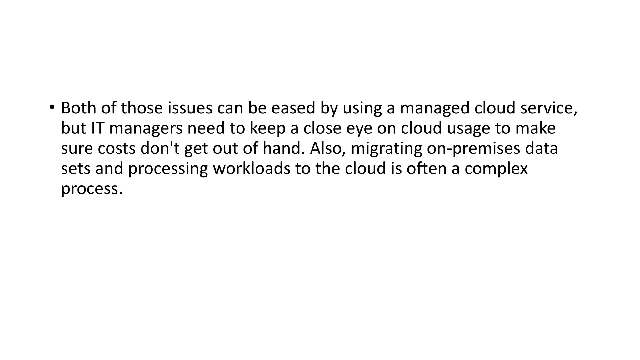• Both of those issues can be eased by using a managed cloud service,
but IT managers need to keep a close eye on cloud usage to make
sure costs don't get out of hand. Also, migrating on-premises data
sets and processing workloads to the cloud is often a complex
process.
 