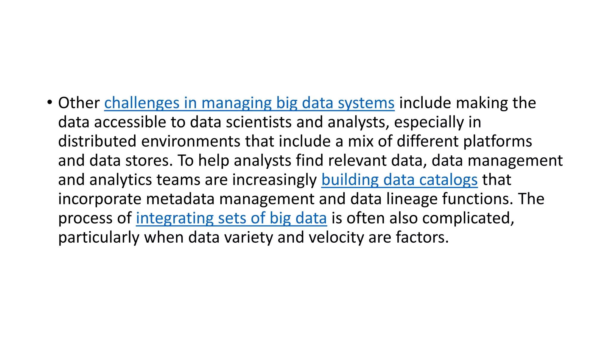 • Other challenges in managing big data systems include making the
data accessible to data scientists and analysts, especially in
distributed environments that include a mix of different platforms
and data stores. To help analysts find relevant data, data management
and analytics teams are increasingly building data catalogs that
incorporate metadata management and data lineage functions. The
process of integrating sets of big data is often also complicated,
particularly when data variety and velocity are factors.
 