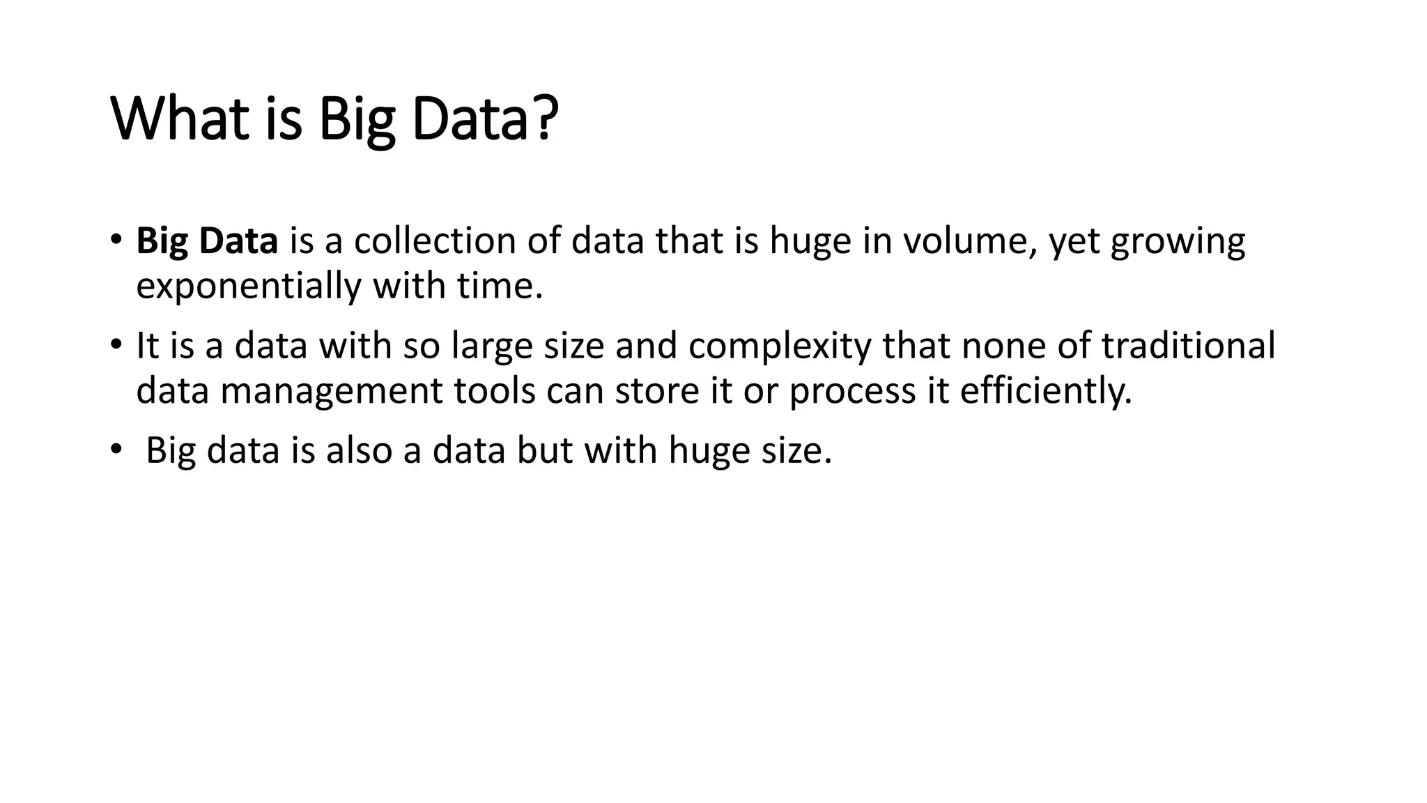 What is Big Data?
• Big Data is a collection of data that is huge in volume, yet growing
exponentially with time.
• It is a data with so large size and complexity that none of traditional
data management tools can store it or process it efficiently.
• Big data is also a data but with huge size.
 
