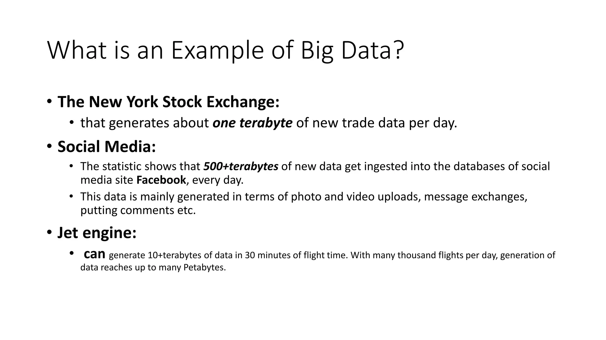 What is an Example of Big Data?
• The New York Stock Exchange:
• that generates about one terabyte of new trade data per day.
• Social Media:
• The statistic shows that 500+terabytes of new data get ingested into the databases of social
media site Facebook, every day.
• This data is mainly generated in terms of photo and video uploads, message exchanges,
putting comments etc.
• Jet engine:
• can generate 10+terabytes of data in 30 minutes of flight time. With many thousand flights per day, generation of
data reaches up to many Petabytes.
 