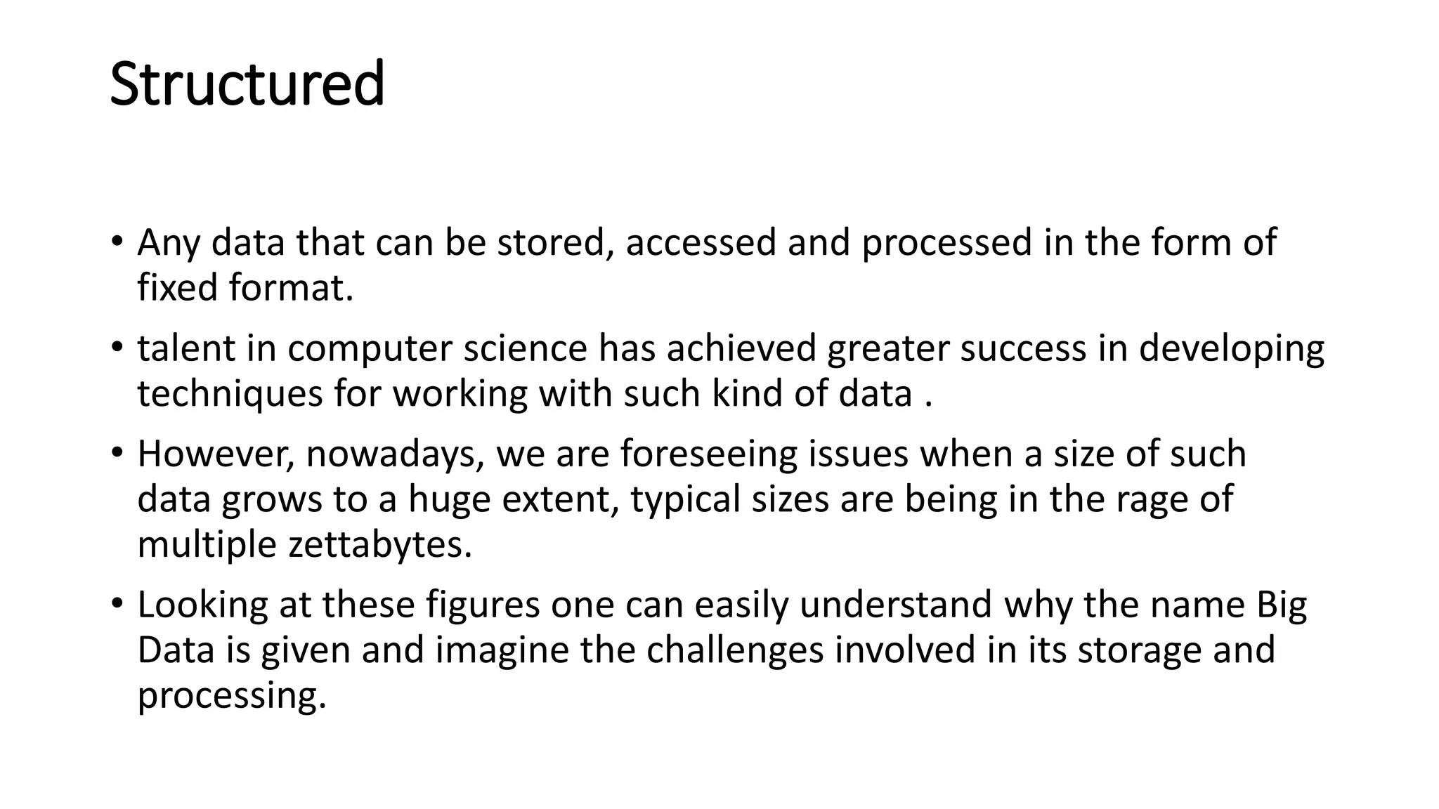 Structured
• Any data that can be stored, accessed and processed in the form of
fixed format.
• talent in computer science has achieved greater success in developing
techniques for working with such kind of data .
• However, nowadays, we are foreseeing issues when a size of such
data grows to a huge extent, typical sizes are being in the rage of
multiple zettabytes.
• Looking at these figures one can easily understand why the name Big
Data is given and imagine the challenges involved in its storage and
processing.
 