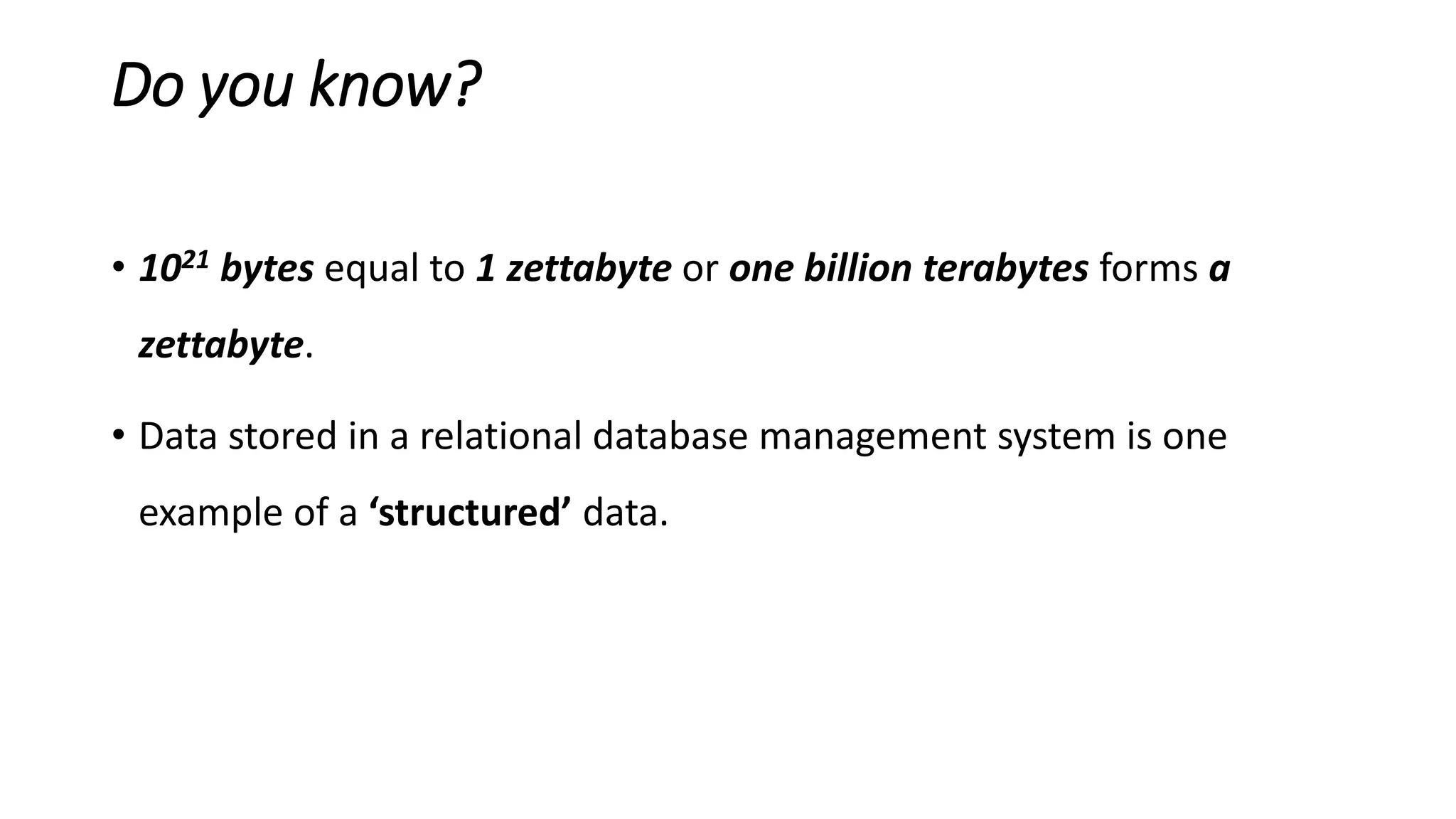 Do you know?
• 1021 bytes equal to 1 zettabyte or one billion terabytes forms a
zettabyte.
• Data stored in a relational database management system is one
example of a ‘structured’ data.
 