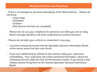 Workforce Policies and Procedures
- There is no storage for personal belongings at the World Games. Please do
not bring:
- Large bags
- Valuables
- Children
- Pets (service animals are accepted)
-  Please do not use your cellphone for personal use while you are on duty.
Some manager positions will have cellphones to conduct business.
-  Please do not alter your uniform or credential in any way.
-  Lost items should be turned into the Spectator Services Information Booth
at the venue where the item was found.
-  If you are notified that an athlete is lost, please notify your supervisor
immediately. Your supervisor will collect pertinent information about the
individual and will radio the Hub Communication Center. If you found a lost
athlete, please bring them to the nearest Spectator Services Information
Booth.
 