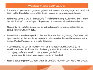 Workforce Policies and Procedures
-  If someone approaches you and you do not speak their language, please direct
them to the Spectator Information Booth to ask for language assistance.
-  When you don't know an answer, don't make something up, say you 'don't know
but will ﬁnd out', then ask your Supervisor or someone else who may know.
-  Please do not to take pictures of or get autographs from any celebrities or
public figures while on duty.
-  Volunteers should not speak to the media other than a greeting. If approached
by a member of the media for comment, please refer the media member to the
Venue Media Manager or a Media Steward.
-  If you need to fill out an incident form or a complaint form, please go to
Workforce Check In. Examples of when you should fill out an incident form are:
-  Injury, safety hazard, property damage, theft etc
-  Make sure to inform your supervisor of an incident
-  Please abide by the Volunteer Code of Conduct found in your Hero Handbook.
	
  
 
