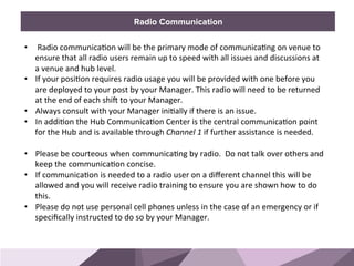 HONORED GUESTSBRAND STANDARDSRadio Communication
•  	
  Radio	
  communica0on	
  will	
  be	
  the	
  primary	
  mode	
  of	
  communica0ng	
  on	
  venue	
  to	
  
ensure	
  that	
  all	
  radio	
  users	
  remain	
  up	
  to	
  speed	
  with	
  all	
  issues	
  and	
  discussions	
  at	
  
a	
  venue	
  and	
  hub	
  level.	
  	
  
•  If	
  your	
  posi0on	
  requires	
  radio	
  usage	
  you	
  will	
  be	
  provided	
  with	
  one	
  before	
  you	
  
are	
  deployed	
  to	
  your	
  post	
  by	
  your	
  Manager.	
  This	
  radio	
  will	
  need	
  to	
  be	
  returned	
  
at	
  the	
  end	
  of	
  each	
  shiU	
  to	
  your	
  Manager.	
  	
  
•  Always	
  consult	
  with	
  your	
  Manager	
  ini0ally	
  if	
  there	
  is	
  an	
  issue.	
  
•  In	
  addi0on	
  the	
  Hub	
  Communica0on	
  Center	
  is	
  the	
  central	
  communica0on	
  point	
  
for	
  the	
  Hub	
  and	
  is	
  available	
  through	
  Channel	
  1	
  if	
  further	
  assistance	
  is	
  needed.	
  
	
  
•  Please	
  be	
  courteous	
  when	
  communica0ng	
  by	
  radio.	
  	
  Do	
  not	
  talk	
  over	
  others	
  and	
  
keep	
  the	
  communica0on	
  concise.	
  	
  	
  
•  If	
  communica0on	
  is	
  needed	
  to	
  a	
  radio	
  user	
  on	
  a	
  diﬀerent	
  channel	
  this	
  will	
  be	
  
allowed	
  and	
  you	
  will	
  receive	
  radio	
  training	
  to	
  ensure	
  you	
  are	
  shown	
  how	
  to	
  do	
  
this.	
  
•  Please	
  do	
  not	
  use	
  personal	
  cell	
  phones	
  unless	
  in	
  the	
  case	
  of	
  an	
  emergency	
  or	
  if	
  
speciﬁcally	
  instructed	
  to	
  do	
  so	
  by	
  your	
  Manager.	
  	
  
 