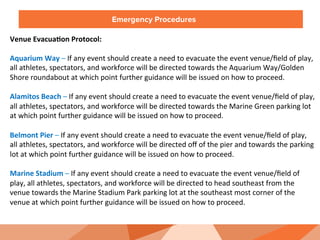 Emergency Procedures
Venue	
  Evacua:on	
  Protocol:	
  
	
  
Aquarium	
  Way	
  –	
  If	
  any	
  event	
  should	
  create	
  a	
  need	
  to	
  evacuate	
  the	
  event	
  venue/ﬁeld	
  of	
  play,	
  
all	
  athletes,	
  spectators,	
  and	
  workforce	
  will	
  be	
  directed	
  towards	
  the	
  Aquarium	
  Way/Golden	
  
Shore	
  roundabout	
  at	
  which	
  point	
  further	
  guidance	
  will	
  be	
  issued	
  on	
  how	
  to	
  proceed.	
  	
  
	
  
Alamitos	
  Beach	
  –	
  If	
  any	
  event	
  should	
  create	
  a	
  need	
  to	
  evacuate	
  the	
  event	
  venue/ﬁeld	
  of	
  play,	
  
all	
  athletes,	
  spectators,	
  and	
  workforce	
  will	
  be	
  directed	
  towards	
  the	
  Marine	
  Green	
  parking	
  lot	
  
at	
  which	
  point	
  further	
  guidance	
  will	
  be	
  issued	
  on	
  how	
  to	
  proceed.	
  
	
  
Belmont	
  Pier	
  –	
  If	
  any	
  event	
  should	
  create	
  a	
  need	
  to	
  evacuate	
  the	
  event	
  venue/ﬁeld	
  of	
  play,	
  
all	
  athletes,	
  spectators,	
  and	
  workforce	
  will	
  be	
  directed	
  oﬀ	
  of	
  the	
  pier	
  and	
  towards	
  the	
  parking	
  
lot	
  at	
  which	
  point	
  further	
  guidance	
  will	
  be	
  issued	
  on	
  how	
  to	
  proceed.	
  
	
  
Marine	
  Stadium	
  –	
  If	
  any	
  event	
  should	
  create	
  a	
  need	
  to	
  evacuate	
  the	
  event	
  venue/ﬁeld	
  of	
  
play,	
  all	
  athletes,	
  spectators,	
  and	
  workforce	
  will	
  be	
  directed	
  to	
  head	
  southeast	
  from	
  the	
  
venue	
  towards	
  the	
  Marine	
  Stadium	
  Park	
  parking	
  lot	
  at	
  the	
  southeast	
  most	
  corner	
  of	
  the	
  
venue	
  at	
  which	
  point	
  further	
  guidance	
  will	
  be	
  issued	
  on	
  how	
  to	
  proceed.	
  
 