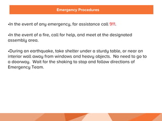 Emergency Procedures
• In the event of any emergency, for assistance call 911.
• In the event of a fire, call for help, and meet at the designated
assembly area.
• During an earthquake, take shelter under a sturdy table, or near an
interior wall away from windows and heavy objects. No need to go to
a doorway. Wait for the shaking to stop and follow directions of
Emergency Team.
 